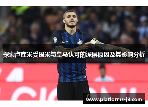 探索卢库米受国米与皇马认可的深层原因及其影响分析