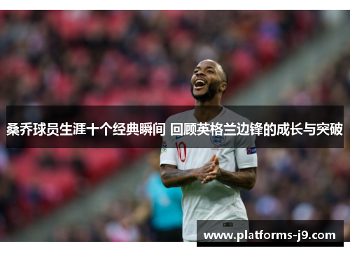 桑乔球员生涯十个经典瞬间 回顾英格兰边锋的成长与突破