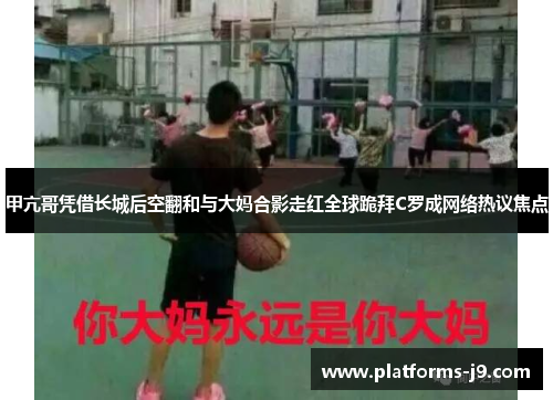 甲亢哥凭借长城后空翻和与大妈合影走红全球跪拜C罗成网络热议焦点