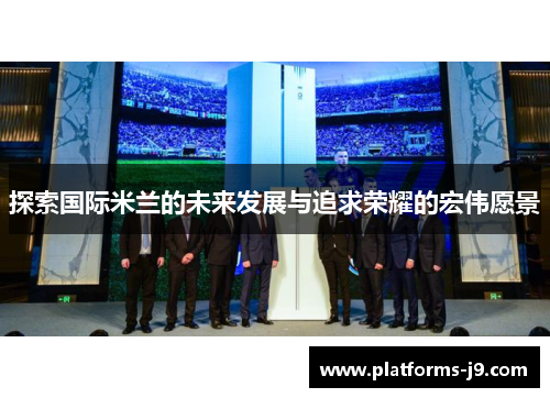 探索国际米兰的未来发展与追求荣耀的宏伟愿景