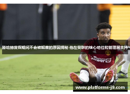 滕哈赫度假期间不会被解雇的原因揭秘 他在曼联的核心地位和管理层支持