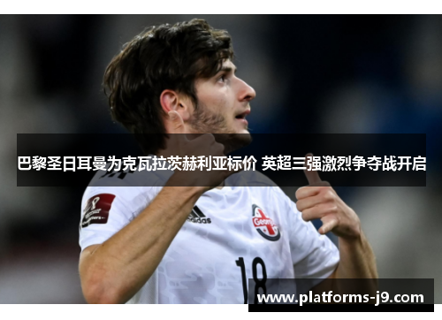 巴黎圣日耳曼为克瓦拉茨赫利亚标价 英超三强激烈争夺战开启