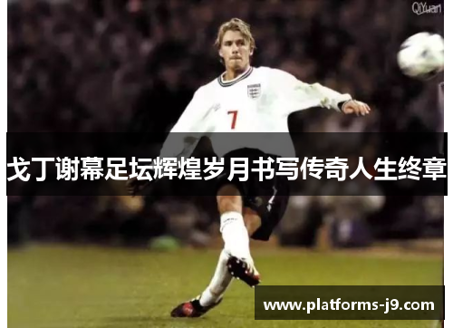 戈丁谢幕足坛辉煌岁月书写传奇人生终章