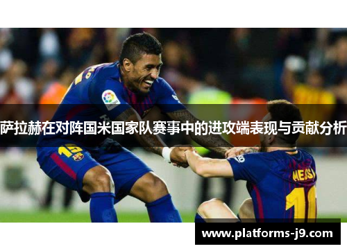 萨拉赫在对阵国米国家队赛事中的进攻端表现与贡献分析
