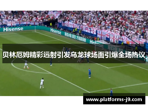 贝林厄姆精彩远射引发乌龙球场面引爆全场热议